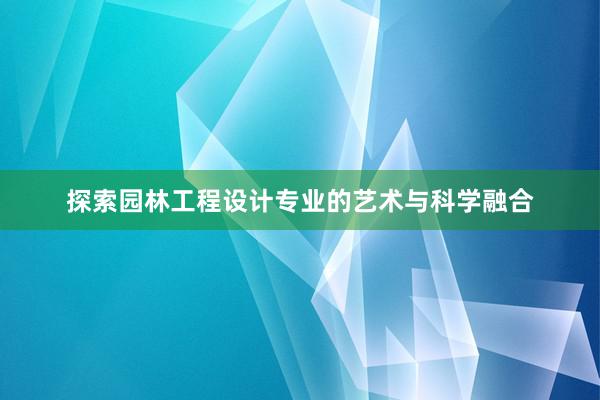 探索园林工程设计专业的艺术与科学融合