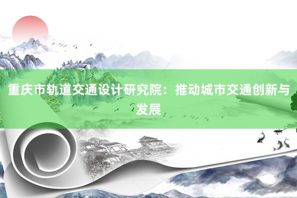 重庆市轨道交通设计研究院：推动城市交通创新与发展