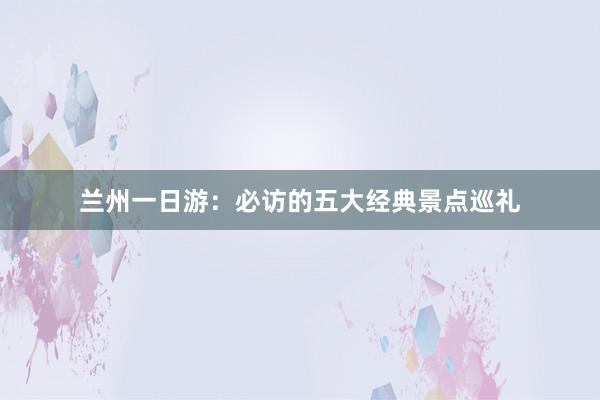 兰州一日游：必访的五大经典景点巡礼